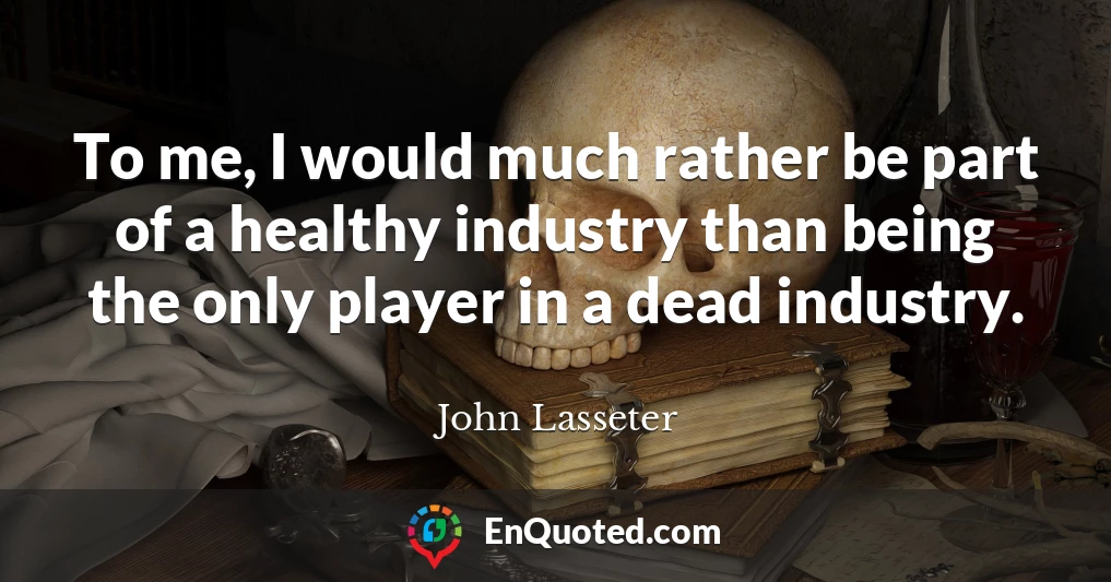 To me, I would much rather be part of a healthy industry than being the only player in a dead industry.