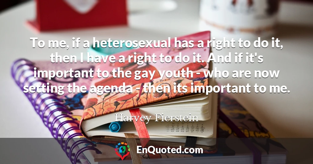 To me, if a heterosexual has a right to do it, then I have a right to do it. And if it's important to the gay youth - who are now setting the agenda - then its important to me.