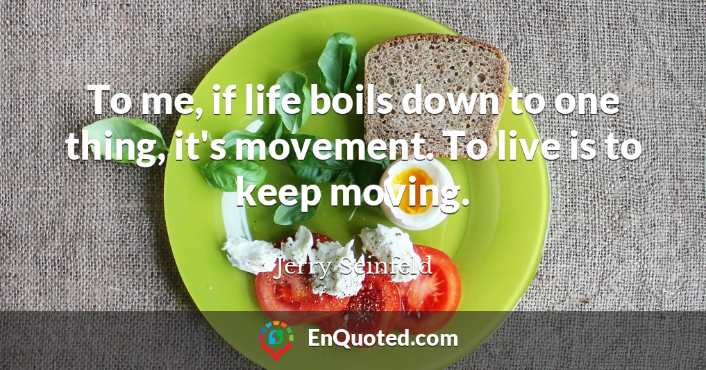 To me, if life boils down to one thing, it's movement. To live is to keep moving.