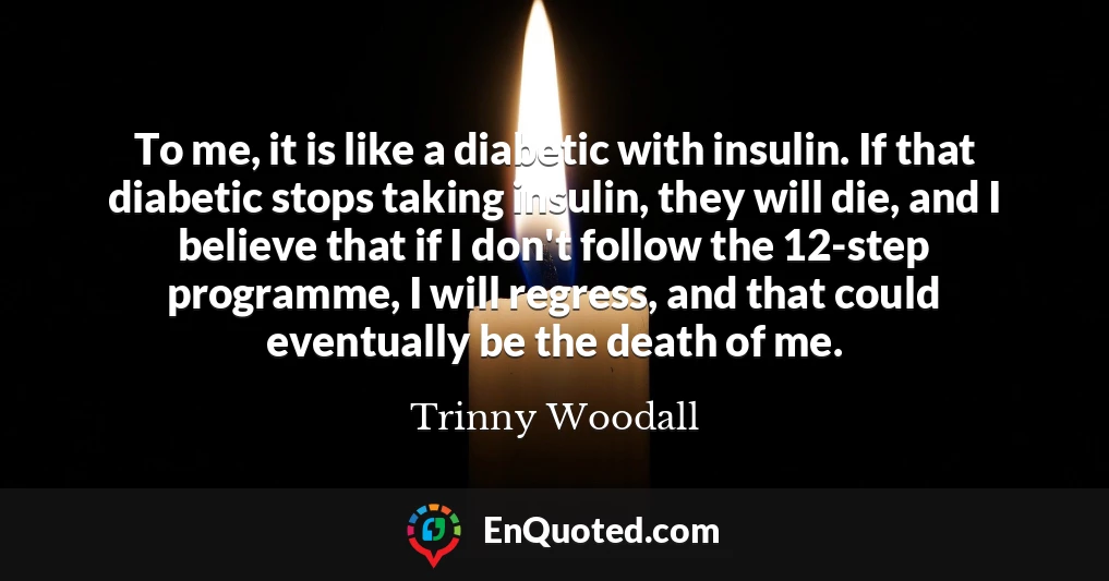 To me, it is like a diabetic with insulin. If that diabetic stops taking insulin, they will die, and I believe that if I don't follow the 12-step programme, I will regress, and that could eventually be the death of me.