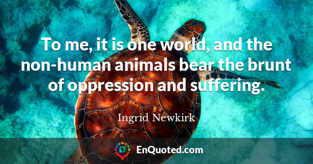 To me, it is one world, and the non-human animals bear the brunt of oppression and suffering.
