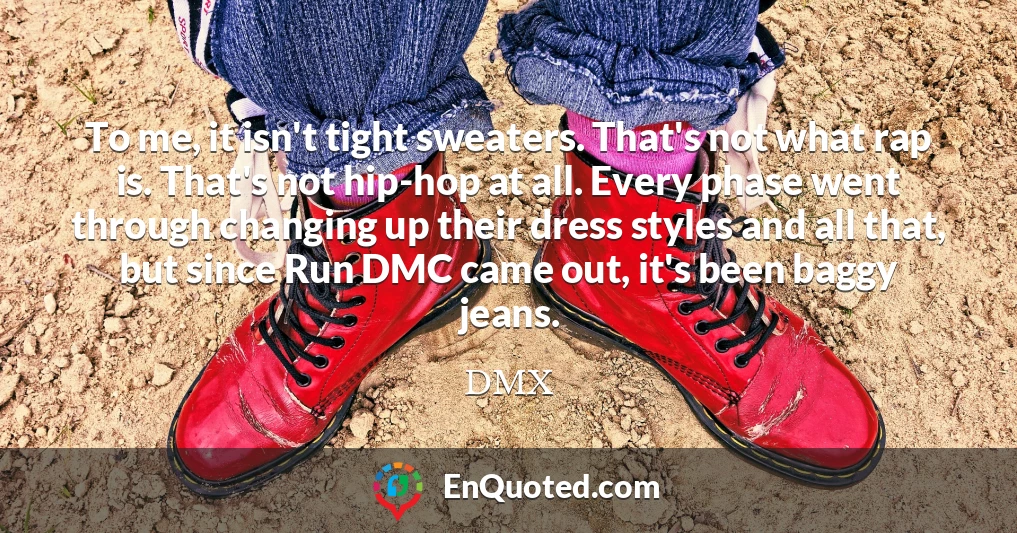To me, it isn't tight sweaters. That's not what rap is. That's not hip-hop at all. Every phase went through changing up their dress styles and all that, but since Run DMC came out, it's been baggy jeans.