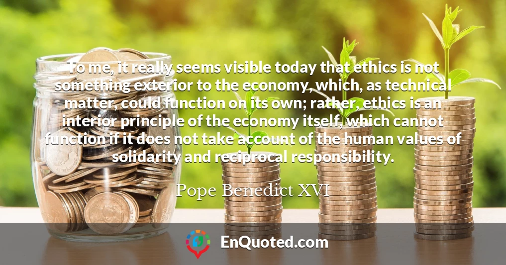 To me, it really seems visible today that ethics is not something exterior to the economy, which, as technical matter, could function on its own; rather, ethics is an interior principle of the economy itself, which cannot function if it does not take account of the human values of solidarity and reciprocal responsibility.