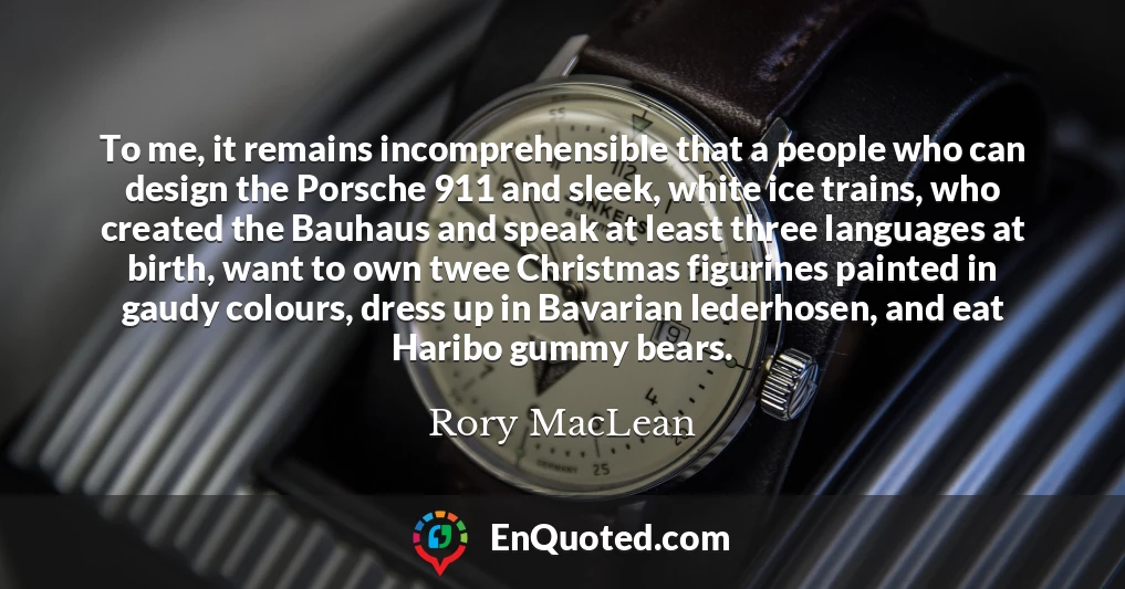 To me, it remains incomprehensible that a people who can design the Porsche 911 and sleek, white ice trains, who created the Bauhaus and speak at least three languages at birth, want to own twee Christmas figurines painted in gaudy colours, dress up in Bavarian lederhosen, and eat Haribo gummy bears.