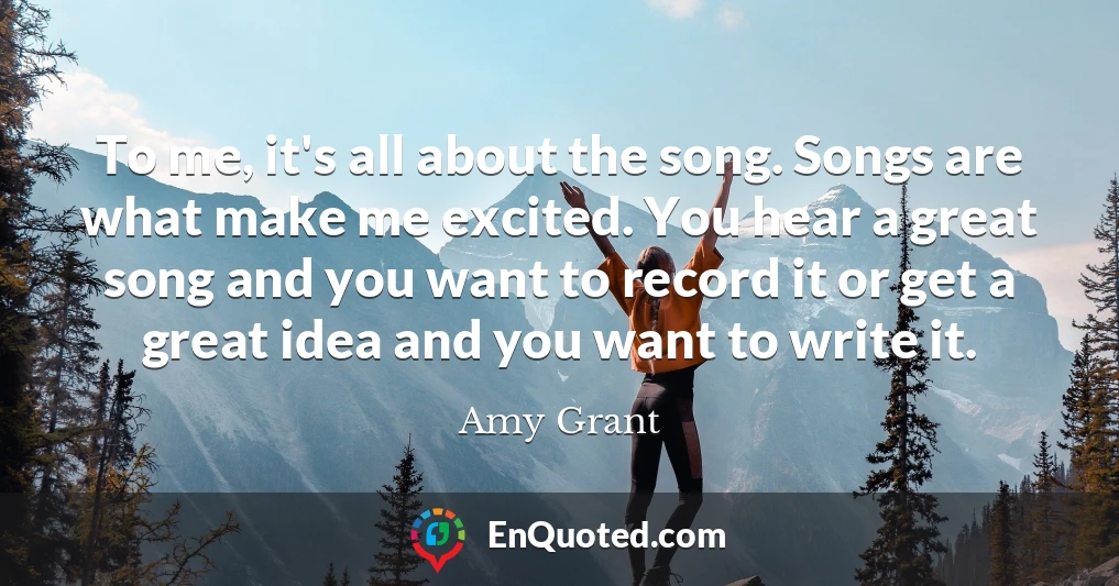 To me, it's all about the song. Songs are what make me excited. You hear a great song and you want to record it or get a great idea and you want to write it.