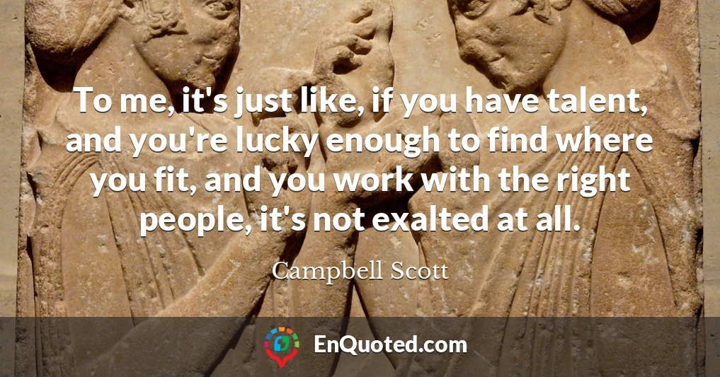 To me, it's just like, if you have talent, and you're lucky enough to find where you fit, and you work with the right people, it's not exalted at all.