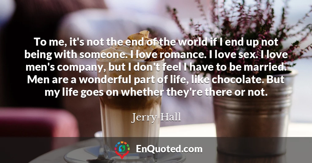 To me, it's not the end of the world if I end up not being with someone. I love romance. I love sex. I love men's company, but I don't feel I have to be married. Men are a wonderful part of life, like chocolate. But my life goes on whether they're there or not.