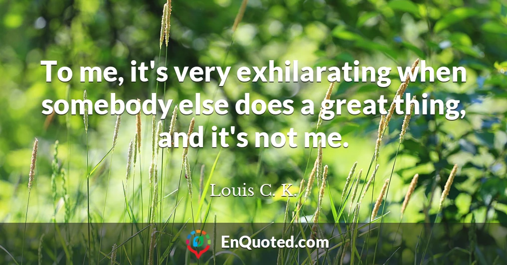 To me, it's very exhilarating when somebody else does a great thing, and it's not me.