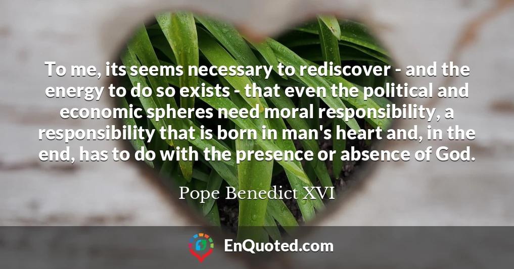 To me, its seems necessary to rediscover - and the energy to do so exists - that even the political and economic spheres need moral responsibility, a responsibility that is born in man's heart and, in the end, has to do with the presence or absence of God.