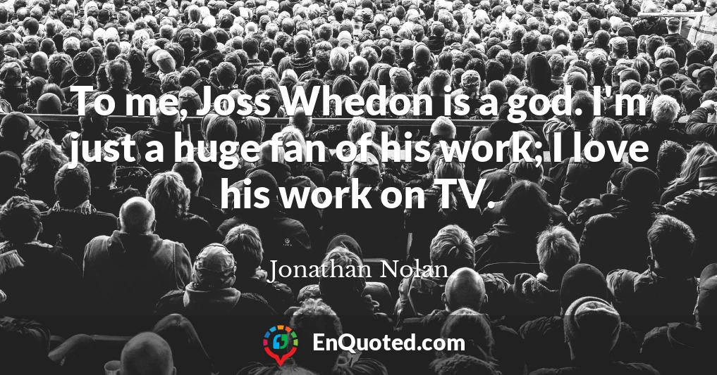 To me, Joss Whedon is a god. I'm just a huge fan of his work; I love his work on TV.