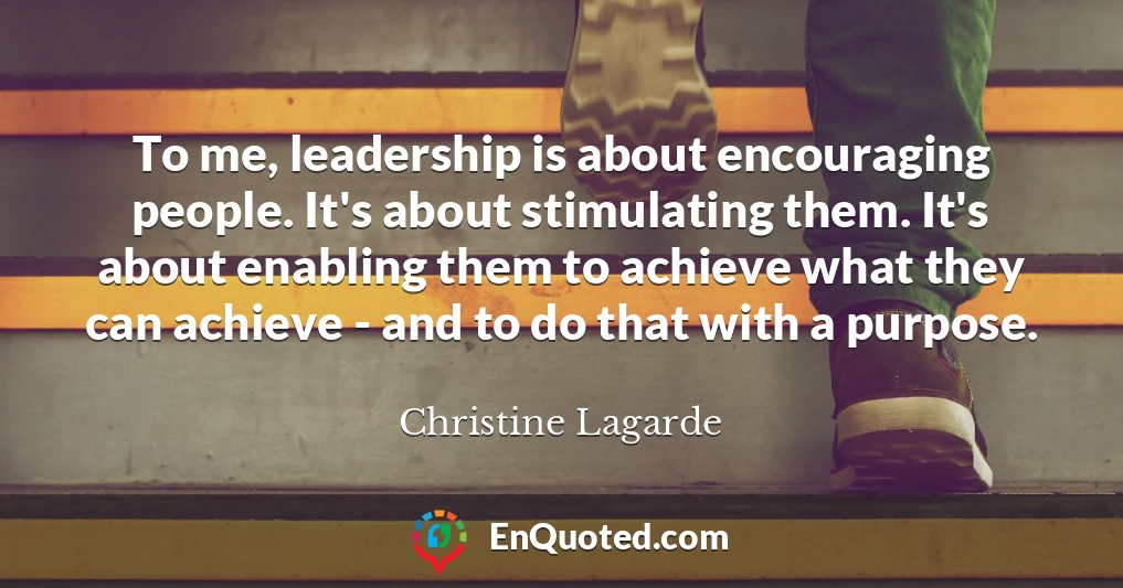 To me, leadership is about encouraging people. It's about stimulating them. It's about enabling them to achieve what they can achieve - and to do that with a purpose.