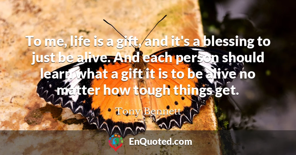 To me, life is a gift, and it's a blessing to just be alive. And each person should learn what a gift it is to be alive no matter how tough things get.