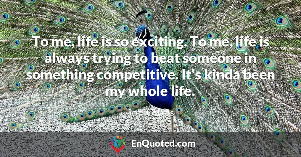 To me, life is so exciting. To me, life is always trying to beat someone in something competitive. It's kinda been my whole life.