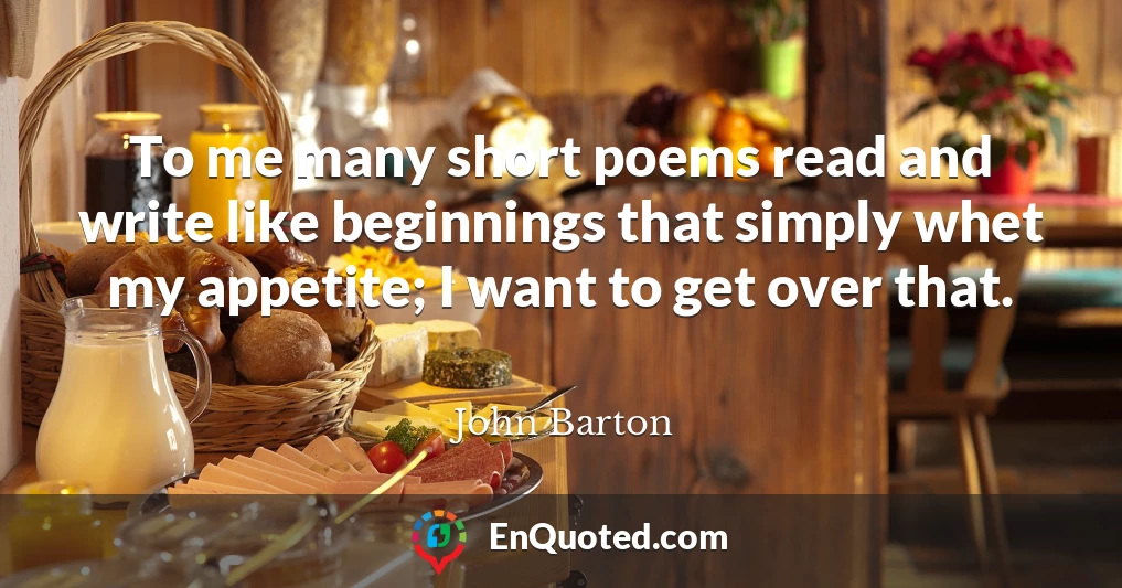 To me many short poems read and write like beginnings that simply whet my appetite; I want to get over that.