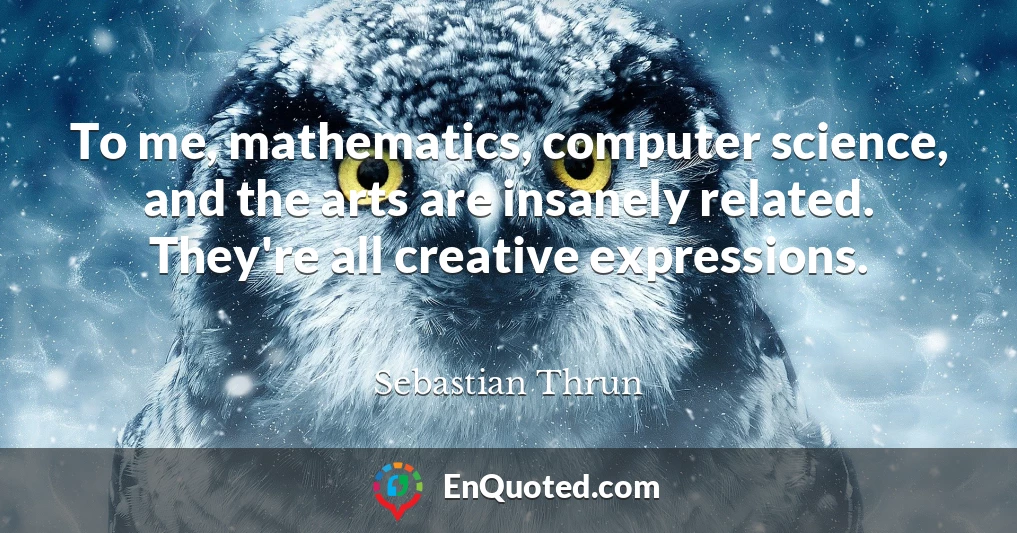 To me, mathematics, computer science, and the arts are insanely related. They're all creative expressions.