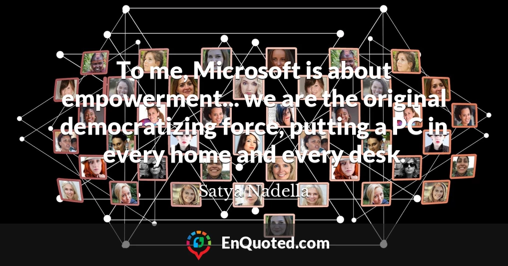 To me, Microsoft is about empowerment... we are the original democratizing force, putting a PC in every home and every desk.