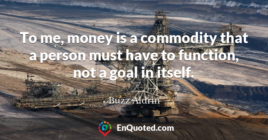 To me, money is a commodity that a person must have to function, not a goal in itself.