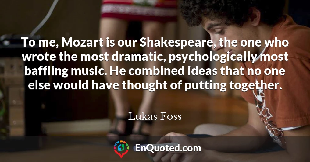 To me, Mozart is our Shakespeare, the one who wrote the most dramatic, psychologically most baffling music. He combined ideas that no one else would have thought of putting together.