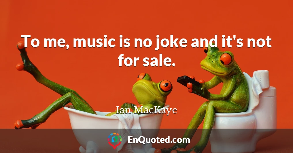 To me, music is no joke and it's not for sale.