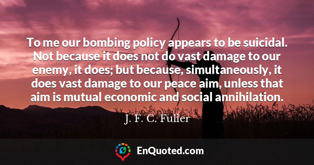 To me our bombing policy appears to be suicidal. Not because it does not do vast damage to our enemy, it does; but because, simultaneously, it does vast damage to our peace aim, unless that aim is mutual economic and social annihilation.