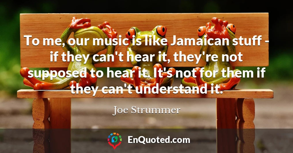 To me, our music is like Jamaican stuff - if they can't hear it, they're not supposed to hear it. It's not for them if they can't understand it.