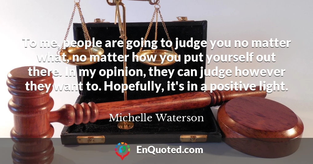 To me, people are going to judge you no matter what, no matter how you put yourself out there. In my opinion, they can judge however they want to. Hopefully, it's in a positive light.