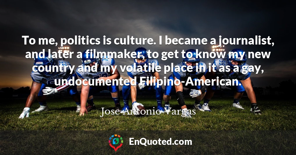 To me, politics is culture. I became a journalist, and later a filmmaker, to get to know my new country and my volatile place in it as a gay, undocumented Filipino-American.