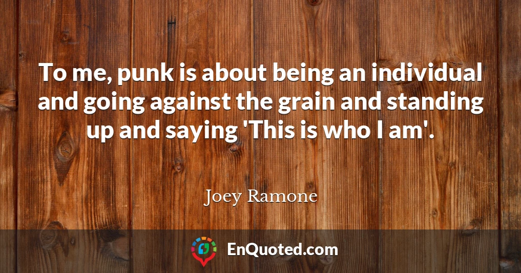 To me, punk is about being an individual and going against the grain and standing up and saying 'This is who I am'.
