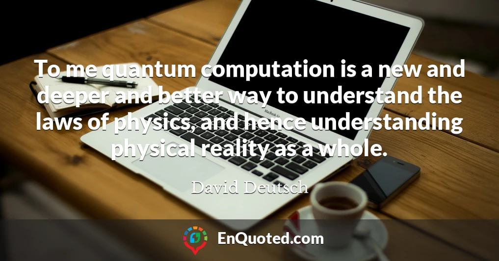 To me quantum computation is a new and deeper and better way to understand the laws of physics, and hence understanding physical reality as a whole.