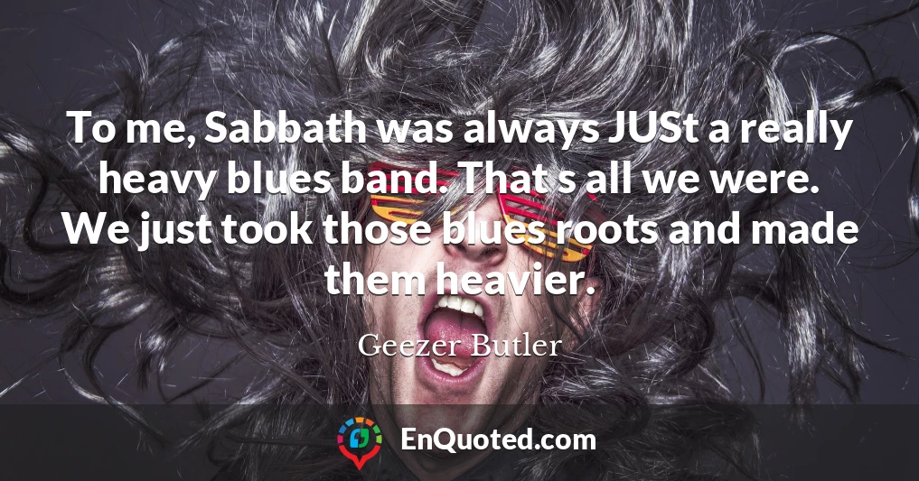 To me, Sabbath was always JUSt a really heavy blues band. That s all we were. We just took those blues roots and made them heavier.