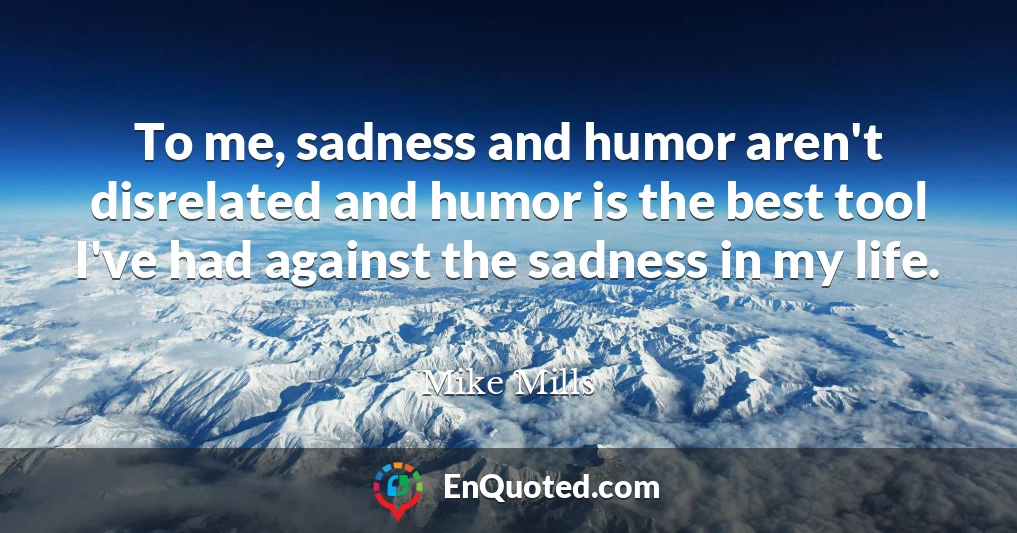 To me, sadness and humor aren't disrelated and humor is the best tool I've had against the sadness in my life.