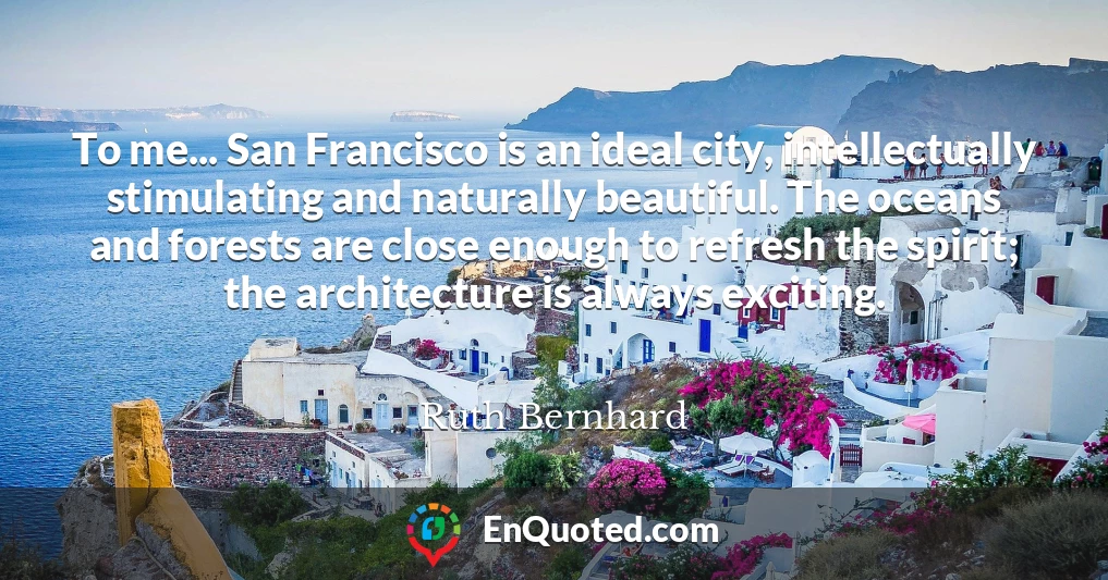 To me... San Francisco is an ideal city, intellectually stimulating and naturally beautiful. The oceans and forests are close enough to refresh the spirit; the architecture is always exciting.