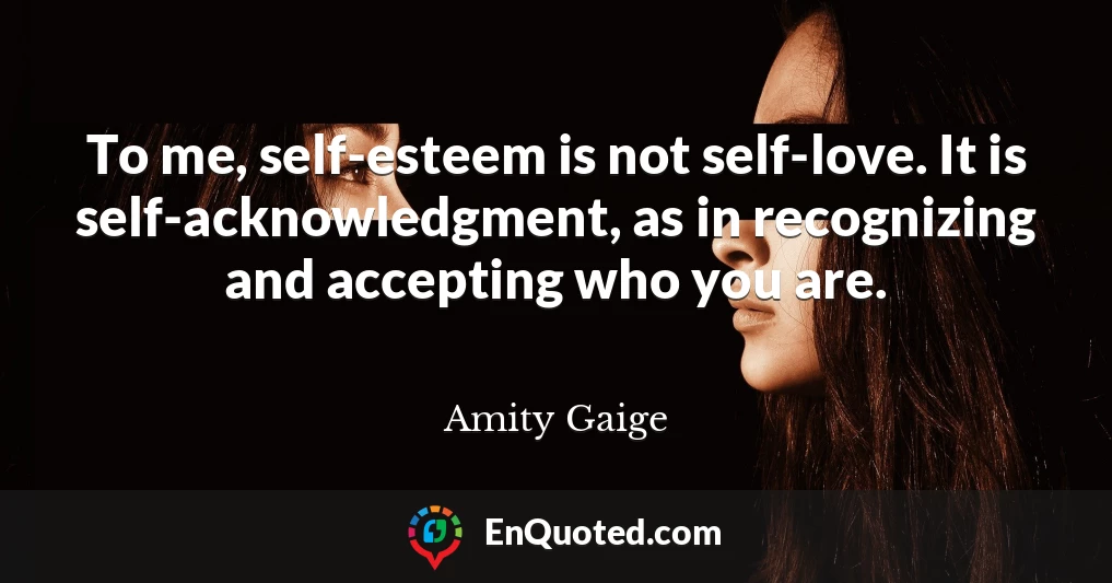 To me, self-esteem is not self-love. It is self-acknowledgment, as in recognizing and accepting who you are.
