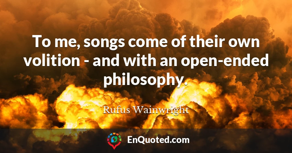 To me, songs come of their own volition - and with an open-ended philosophy.