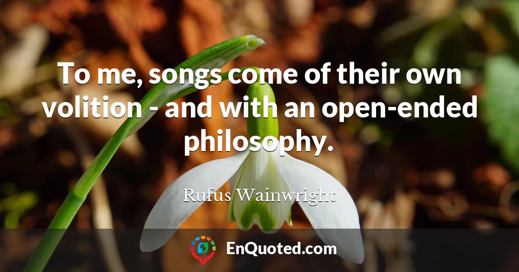 To me, songs come of their own volition - and with an open-ended philosophy.