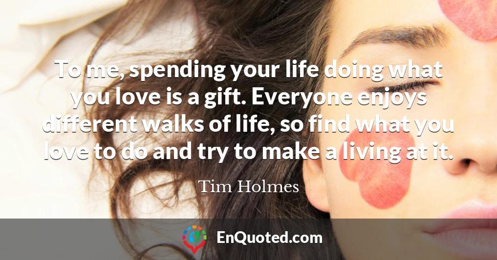 To me, spending your life doing what you love is a gift. Everyone enjoys different walks of life, so find what you love to do and try to make a living at it.