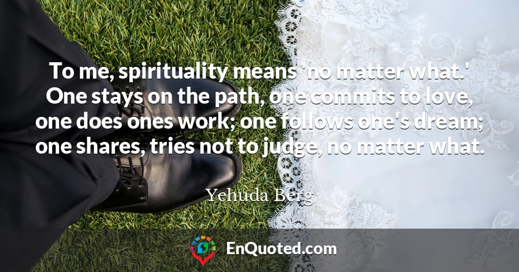 To me, spirituality means 'no matter what.' One stays on the path, one commits to love, one does ones work; one follows one's dream; one shares, tries not to judge, no matter what.