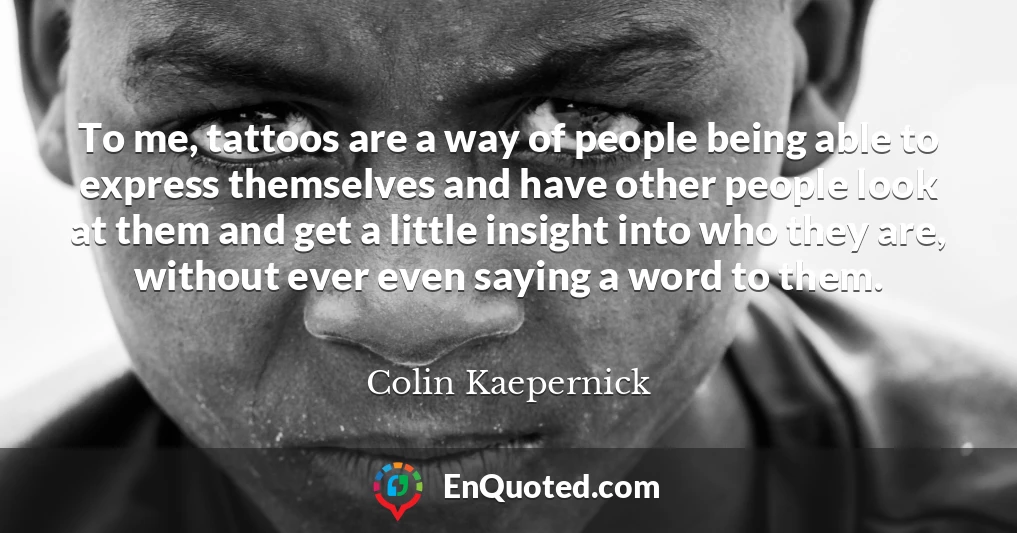 To me, tattoos are a way of people being able to express themselves and have other people look at them and get a little insight into who they are, without ever even saying a word to them.