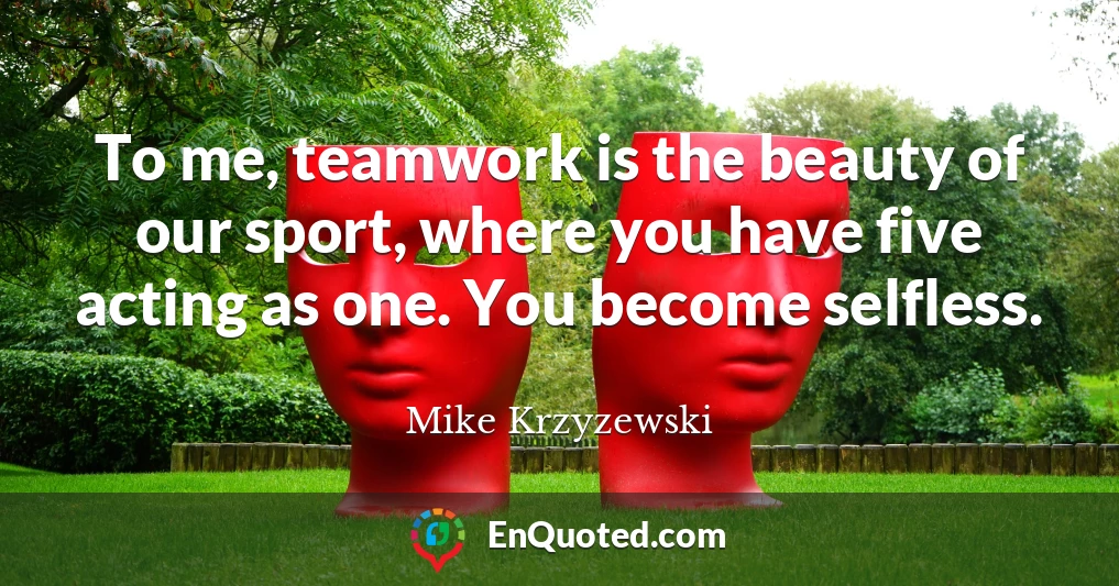 To me, teamwork is the beauty of our sport, where you have five acting as one. You become selfless.