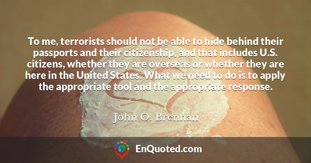 To me, terrorists should not be able to hide behind their passports and their citizenship, and that includes U.S. citizens, whether they are overseas or whether they are here in the United States. What we need to do is to apply the appropriate tool and the appropriate response.