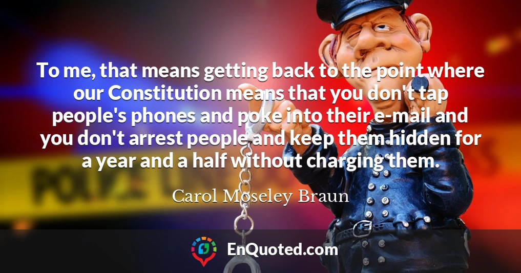 To me, that means getting back to the point where our Constitution means that you don't tap people's phones and poke into their e-mail and you don't arrest people and keep them hidden for a year and a half without charging them.