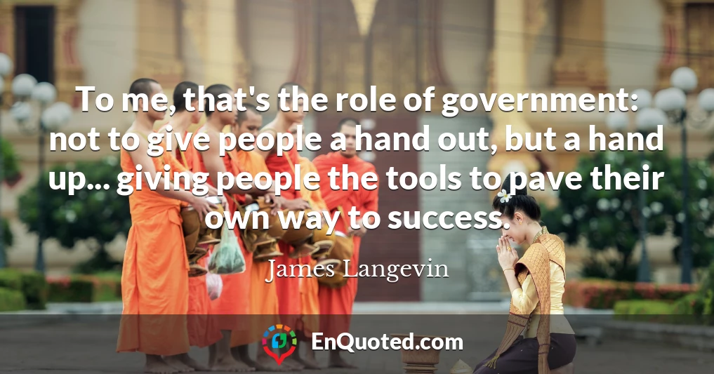 To me, that's the role of government: not to give people a hand out, but a hand up... giving people the tools to pave their own way to success.