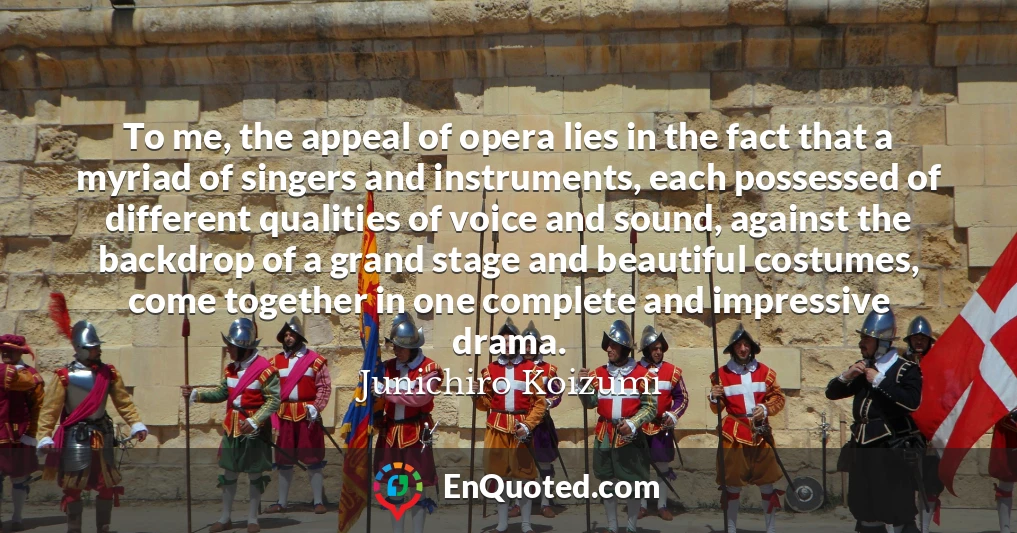 To me, the appeal of opera lies in the fact that a myriad of singers and instruments, each possessed of different qualities of voice and sound, against the backdrop of a grand stage and beautiful costumes, come together in one complete and impressive drama.