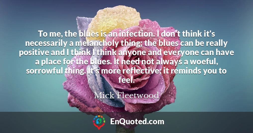 To me, the blues is an infection. I don't think it's necessarily a melancholy thing; the blues can be really positive and I think I think anyone and everyone can have a place for the blues. It need not always a woeful, sorrowful thing. It's more reflective; it reminds you to feel.