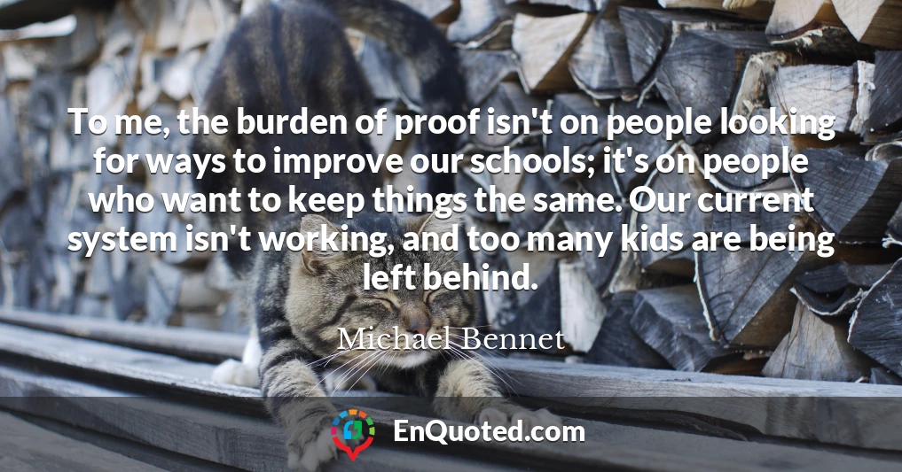 To me, the burden of proof isn't on people looking for ways to improve our schools; it's on people who want to keep things the same. Our current system isn't working, and too many kids are being left behind.