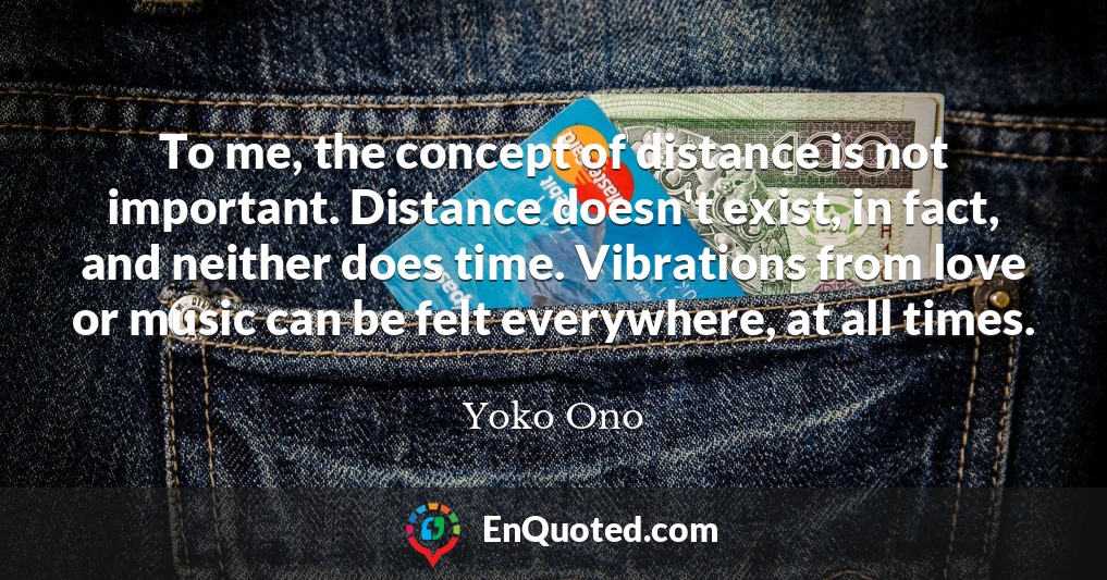 To me, the concept of distance is not important. Distance doesn't exist, in fact, and neither does time. Vibrations from love or music can be felt everywhere, at all times.