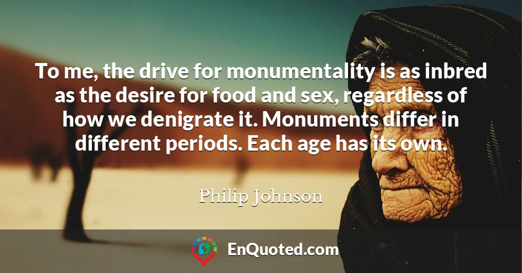 To me, the drive for monumentality is as inbred as the desire for food and sex, regardless of how we denigrate it. Monuments differ in different periods. Each age has its own.