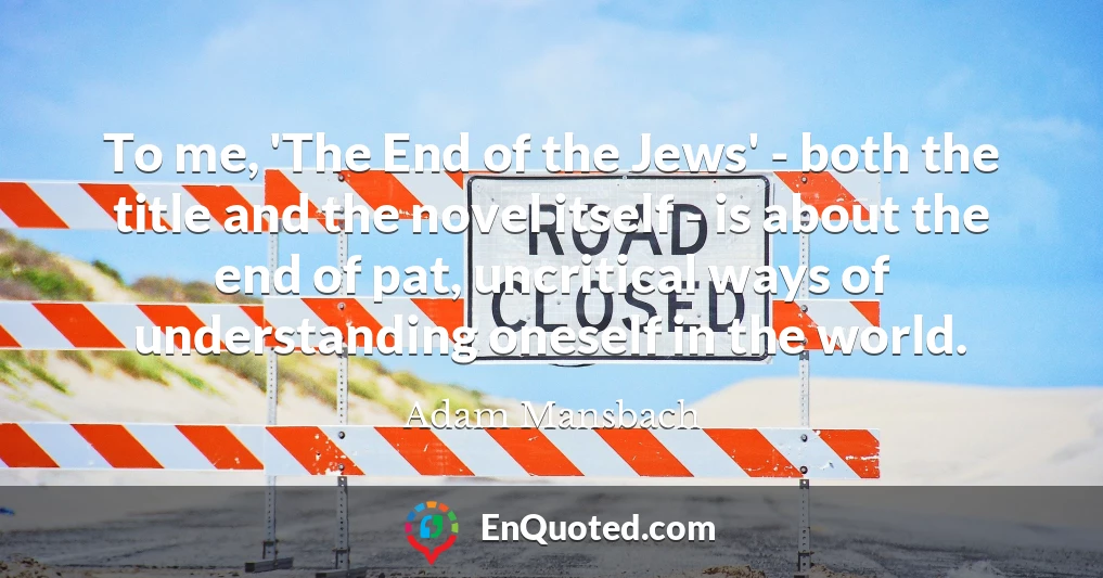 To me, 'The End of the Jews' - both the title and the novel itself - is about the end of pat, uncritical ways of understanding oneself in the world.