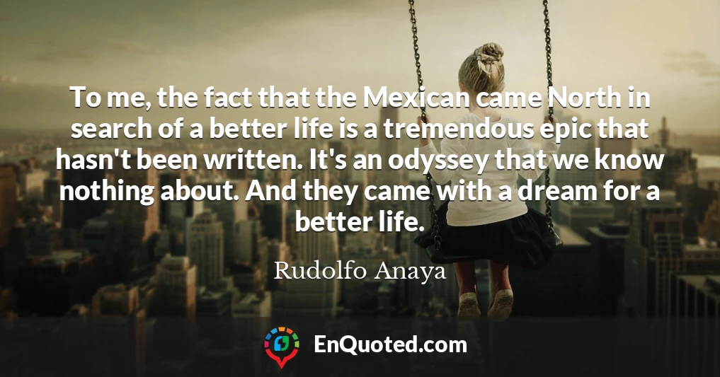 To me, the fact that the Mexican came North in search of a better life is a tremendous epic that hasn't been written. It's an odyssey that we know nothing about. And they came with a dream for a better life.