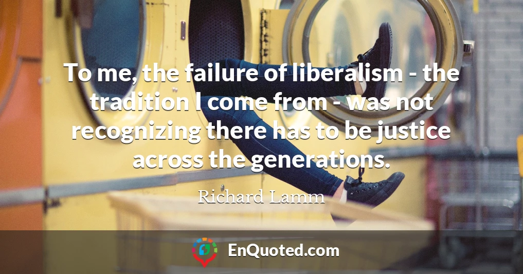 To me, the failure of liberalism - the tradition I come from - was not recognizing there has to be justice across the generations.